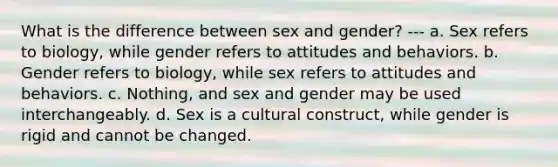 What is the difference between sex and gender? --- a. Sex refers to biology, while gender refers to attitudes and behaviors. b. Gender refers to biology, while sex refers to attitudes and behaviors. c. Nothing, and sex and gender may be used interchangeably. d. Sex is a cultural construct, while gender is rigid and cannot be changed.