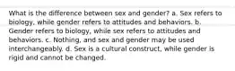 What is the difference between sex and gender? a. Sex refers to biology, while gender refers to attitudes and behaviors. b. Gender refers to biology, while sex refers to attitudes and behaviors. c. Nothing, and sex and gender may be used interchangeably. d. Sex is a cultural construct, while gender is rigid and cannot be changed.