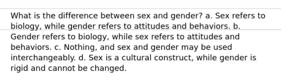 What is the difference between sex and gender? a. Sex refers to biology, while gender refers to attitudes and behaviors. b. Gender refers to biology, while sex refers to attitudes and behaviors. c. Nothing, and sex and gender may be used interchangeably. d. Sex is a cultural construct, while gender is rigid and cannot be changed.