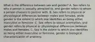 What is the difference between sex and gender? A. Sex refers to who a person is sexually attracted to, and gender refers to whom a person chooses to partner with. B. Sex refers to physical or physiological differences between males and females, while gender is the extent to which one identifies as being either masculine or feminine. C. Sex refers to sexual orientation, and gender refers to physical or physiological differences between males and females. C. Sex is the extent to which one identifies as being either masculine or feminine, gender is biological characterization of anatomy.