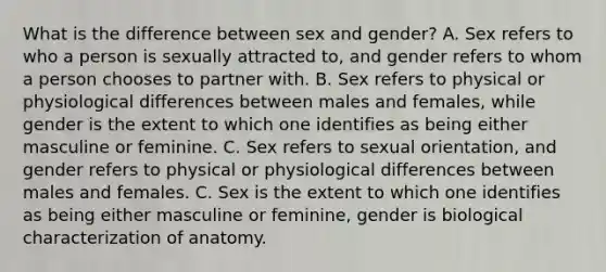 What is the difference between sex and gender? A. Sex refers to who a person is sexually attracted to, and gender refers to whom a person chooses to partner with. B. Sex refers to physical or physiological differences between males and females, while gender is the extent to which one identifies as being either masculine or feminine. C. Sex refers to sexual orientation, and gender refers to physical or physiological differences between males and females. C. Sex is the extent to which one identifies as being either masculine or feminine, gender is biological characterization of anatomy.