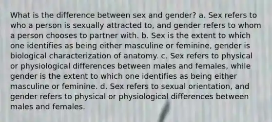 What is the difference between sex and gender? a. Sex refers to who a person is sexually attracted to, and gender refers to whom a person chooses to partner with. b. Sex is the extent to which one identifies as being either masculine or feminine, gender is biological characterization of anatomy. c. Sex refers to physical or physiological differences between males and females, while gender is the extent to which one identifies as being either masculine or feminine. d. Sex refers to sexual orientation, and gender refers to physical or physiological differences between males and females.