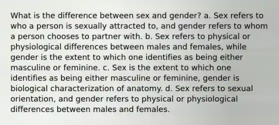 What is the difference between sex and gender? a. Sex refers to who a person is sexually attracted to, and gender refers to whom a person chooses to partner with. b. Sex refers to physical or physiological differences between males and females, while gender is the extent to which one identifies as being either masculine or feminine. c. Sex is the extent to which one identifies as being either masculine or feminine, gender is biological characterization of anatomy. d. Sex refers to sexual orientation, and gender refers to physical or physiological differences between males and females.