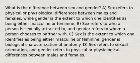 What is the difference between sex and gender? A) Sex refers to physical or physiological differences between males and females, while gender is the extent to which one identifies as being either masculine or feminine. B) Sex refers to who a person is sexually attracted to, and gender refers to whom a person chooses to partner with. C) Sex is the extent to which one identifies as being either masculine or feminine, gender is biological characterization of anatomy. D) Sex refers to sexual orientation, and gender refers to physical or physiological differences between males and females.