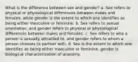 What is the difference between sex and gender? a. Sex refers to physical or physiological differences between males and females, while gender is the extent to which one identifies as being either masculine or feminine. b. Sex refers to sexual orientation, and gender refers to physical or physiological differences between males and females. c. Sex refers to who a person is sexually attracted to, and gender refers to whom a person chooses to partner with. d. Sex is the extent to which one identifies as being either masculine or feminine, gender is biological characterization of anatomy.