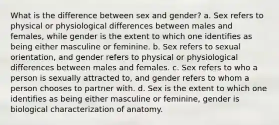 What is the difference between sex and gender? a. Sex refers to physical or physiological differences between males and females, while gender is the extent to which one identifies as being either masculine or feminine. b. Sex refers to sexual orientation, and gender refers to physical or physiological differences between males and females. c. Sex refers to who a person is sexually attracted to, and gender refers to whom a person chooses to partner with. d. Sex is the extent to which one identifies as being either masculine or feminine, gender is biological characterization of anatomy.