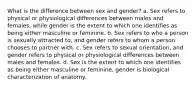 What is the difference between sex and gender? a. Sex refers to physical or physiological differences between males and females, while gender is the extent to which one identifies as being either masculine or feminine. b. Sex refers to who a person is sexually attracted to, and gender refers to whom a person chooses to partner with. c. Sex refers to sexual orientation, and gender refers to physical or physiological differences between males and females. d. Sex is the extent to which one identifies as being either masculine or feminine, gender is biological characterization of anatomy.