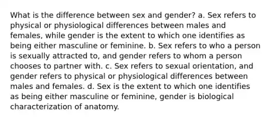 What is the difference between sex and gender? a. Sex refers to physical or physiological differences between males and females, while gender is the extent to which one identifies as being either masculine or feminine. b. Sex refers to who a person is sexually attracted to, and gender refers to whom a person chooses to partner with. c. Sex refers to sexual orientation, and gender refers to physical or physiological differences between males and females. d. Sex is the extent to which one identifies as being either masculine or feminine, gender is biological characterization of anatomy.