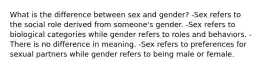 What is the difference between sex and gender? -Sex refers to the social role derived from someone's gender. -Sex refers to biological categories while gender refers to roles and behaviors. -There is no difference in meaning. -Sex refers to preferences for sexual partners while gender refers to being male or female.