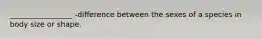 _________________ -difference between the sexes of a species in body size or shape.