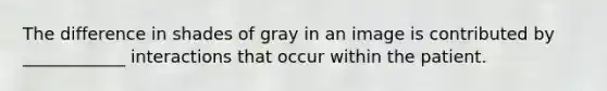 The difference in shades of gray in an image is contributed by ____________ interactions that occur within the patient.