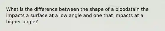 What is the difference between the shape of a bloodstain the impacts a surface at a low angle and one that impacts at a higher angle?