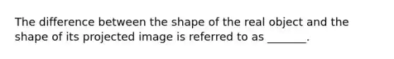 The difference between the shape of the real object and the shape of its projected image is referred to as _______.