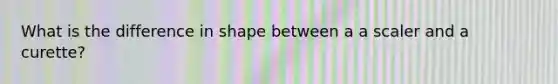 What is the difference in shape between a a scaler and a curette?
