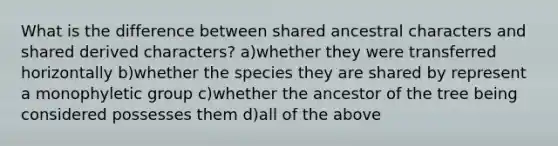 What is the difference between shared ancestral characters and shared derived characters? a)whether they were transferred horizontally b)whether the species they are shared by represent a monophyletic group c)whether the ancestor of the tree being considered possesses them d)all of the above