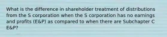 What is the difference in shareholder treatment of distributions from the S corporation when the S corporation has no earnings and profits (E&P) as compared to when there are Subchapter C E&P?