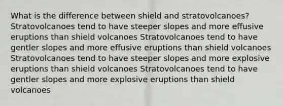 What is the difference between shield and stratovolcanoes? Stratovolcanoes tend to have steeper slopes and more effusive eruptions than shield volcanoes Stratovolcanoes tend to have gentler slopes and more effusive eruptions than shield volcanoes Stratovolcanoes tend to have steeper slopes and more explosive eruptions than shield volcanoes Stratovolcanoes tend to have gentler slopes and more explosive eruptions than shield volcanoes