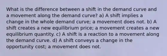 What is the difference between a shift in the demand curve and a movement along the demand curve? a) A shift implies a change in the whole demand curve; a movement does not. b) A shift creates a new equilibrium price; a movement creates a new equilibrium quantity. c) A shift is a reaction to a movement along the demand curve. d) A shift conveys a change in the opportunity cost; a movement does not.