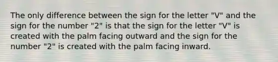 The only difference between the sign for the letter "V" and the sign for the number "2" is that the sign for the letter "V" is created with the palm facing outward and the sign for the number "2" is created with the palm facing inward.