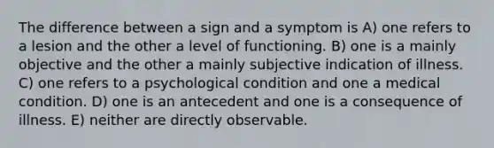 The difference between a sign and a symptom is A) one refers to a lesion and the other a level of functioning. B) one is a mainly objective and the other a mainly subjective indication of illness. C) one refers to a psychological condition and one a medical condition. D) one is an antecedent and one is a consequence of illness. E) neither are directly observable.