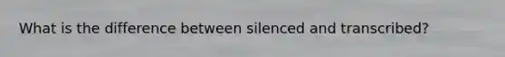 What is the difference between silenced and transcribed?