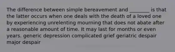 The difference between simple bereavement and ________ is that the latter occurs when one deals with the death of a loved one by experiencing unrelenting mourning that does not abate after a reasonable amount of time. It may last for months or even years. generic depression complicated grief geriatric despair major despair