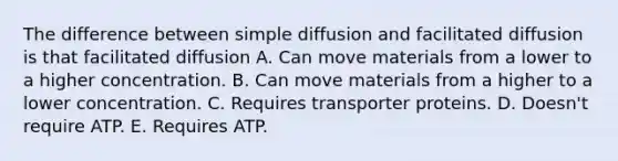 The difference between simple diffusion and facilitated diffusion is that facilitated diffusion A. Can move materials from a lower to a higher concentration. B. Can move materials from a higher to a lower concentration. C. Requires transporter proteins. D. Doesn't require ATP. E. Requires ATP.