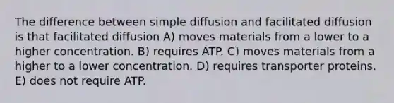 The difference between simple diffusion and facilitated diffusion is that facilitated diffusion A) moves materials from a lower to a higher concentration. B) requires ATP. C) moves materials from a higher to a lower concentration. D) requires transporter proteins. E) does not require ATP.