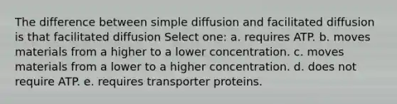 The difference between simple diffusion and facilitated diffusion is that facilitated diffusion Select one: a. requires ATP. b. moves materials from a higher to a lower concentration. c. moves materials from a lower to a higher concentration. d. does not require ATP. e. requires transporter proteins.