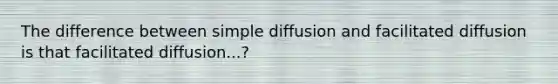 The difference between simple diffusion and facilitated diffusion is that facilitated diffusion...?