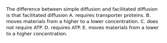 The difference between simple diffusion and facilitated diffusion is that facilitated diffusion A. requires transporter proteins. B. moves materials from a higher to a lower concentration. C. does not require ATP. D. requires ATP. E. moves materials from a lower to a higher concentration.