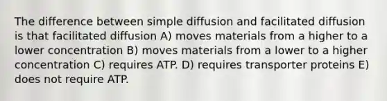 The difference between simple diffusion and facilitated diffusion is that facilitated diffusion A) moves materials from a higher to a lower concentration B) moves materials from a lower to a higher concentration C) requires ATP. D) requires transporter proteins E) does not require ATP.