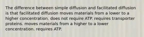 The difference between simple diffusion and facilitated diffusion is that facilitated diffusion moves materials from a lower to a higher concentration. does not require ATP. requires transporter proteins. moves materials from a higher to a lower concentration. requires ATP.