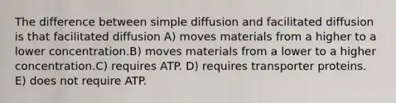 The difference between simple diffusion and facilitated diffusion is that facilitated diffusion A) moves materials from a higher to a lower concentration.B) moves materials from a lower to a higher concentration.C) requires ATP. D) requires transporter proteins. E) does not require ATP.