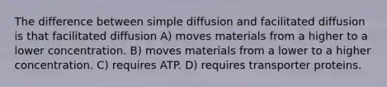 The difference between simple diffusion and facilitated diffusion is that facilitated diffusion A) moves materials from a higher to a lower concentration. B) moves materials from a lower to a higher concentration. C) requires ATP. D) requires transporter proteins.