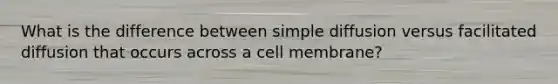 What is the difference between simple diffusion versus facilitated diffusion that occurs across a cell membrane?