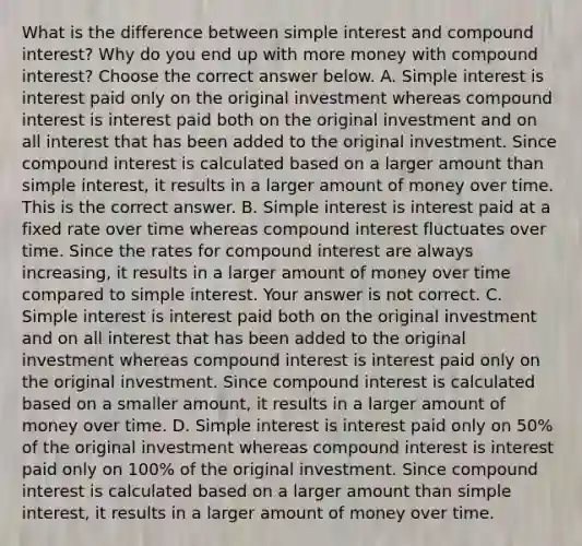 What is the difference between simple interest and compound​ interest? Why do you end up with more money with compound​ interest? Choose the correct answer below. A. Simple interest is interest paid only on the original investment whereas compound interest is interest paid both on the original investment and on all interest that has been added to the original investment. Since compound interest is calculated based on a larger amount than simple​ interest, it results in a larger amount of money over time. This is the correct answer. B. Simple interest is interest paid at a fixed rate over time whereas compound interest fluctuates over time. Since the rates for compound interest are always​increasing, it results in a larger amount of money over time compared to simple interest. Your answer is not correct. C. Simple interest is interest paid both on the original investment and on all interest that has been added to the original investment whereas compound interest is interest paid only on the original investment. Since compound interest is calculated based on a smaller​ amount, it results in a larger amount of money over time. D. Simple interest is interest paid only on​ 50% of the original investment whereas compound interest is interest paid only on​ 100% of the original investment. Since compound interest is calculated based on a larger amount than simple​ interest, it results in a larger amount of money over time.