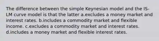 The difference between the simple Keynesian model and the IS-LM curve model is that the latter a.excludes a money market and interest rates. b.includes a commodity market and flexible income. c.excludes a commodity market and interest rates. d.includes a money market and flexible interest rates.