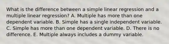 What is the difference between a simple linear regression and a multiple linear regression? A. Multiple has more than one dependent variable. B. Simple has a single independent variable. C. Simple has more than one dependent variable. D. There is no difference. E. Multiple always includes a dummy variable.