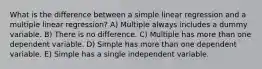 What is the difference between a simple linear regression and a multiple linear regression? A) Multiple always includes a dummy variable. B) There is no difference. C) Multiple has more than one dependent variable. D) Simple has more than one dependent variable. E) Simple has a single independent variable.