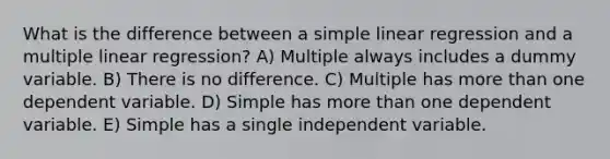 What is the difference between a simple linear regression and a multiple linear regression? A) Multiple always includes a dummy variable. B) There is no difference. C) Multiple has more than one dependent variable. D) Simple has more than one dependent variable. E) Simple has a single independent variable.