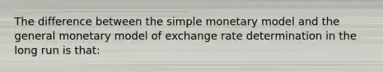 The difference between the simple monetary model and the general monetary model of exchange rate determination in the long run is that: