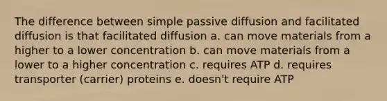 The difference between simple passive diffusion and facilitated diffusion is that facilitated diffusion a. can move materials from a higher to a lower concentration b. can move materials from a lower to a higher concentration c. requires ATP d. requires transporter (carrier) proteins e. doesn't require ATP