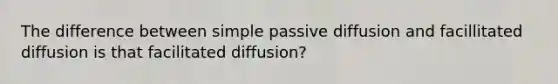 The difference between simple passive diffusion and facillitated diffusion is that facilitated diffusion?