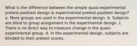 What is the difference between the simple quasi-experimental pretest-posttest design & experimental pretest-posttest design? a. More groups are used in the experimental design. b. Subjects are blind to group assignment in the experimental design. c. There is no direct way to measure change in the quasi-experimental group. d. In the experimental design, subjects are blinded to their pretest scores.