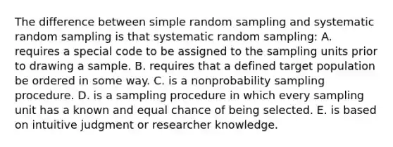 The difference between simple random sampling and systematic random sampling is that systematic random sampling: A. requires a special code to be assigned to the sampling units prior to drawing a sample. B. requires that a defined target population be ordered in some way. C. is a nonprobability sampling procedure. D. is a sampling procedure in which every sampling unit has a known and equal chance of being selected. E. is based on intuitive judgment or researcher knowledge.