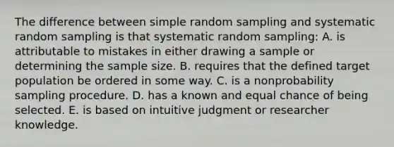 The difference between simple random sampling and systematic random sampling is that systematic random sampling: A. is attributable to mistakes in either drawing a sample or determining the sample size. B. requires that the defined target population be ordered in some way. C. is a nonprobability sampling procedure. D. has a known and equal chance of being selected. E. is based on intuitive judgment or researcher knowledge.