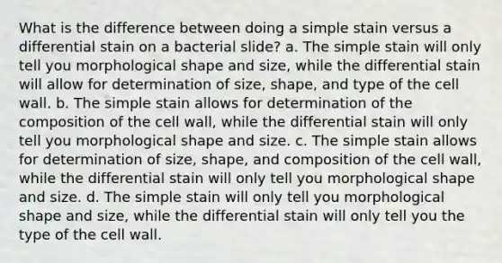 What is the difference between doing a simple stain versus a differential stain on a bacterial slide? a. The simple stain will only tell you morphological shape and size, while the differential stain will allow for determination of size, shape, and type of the cell wall. b. The simple stain allows for determination of the composition of the cell wall, while the differential stain will only tell you morphological shape and size. c. The simple stain allows for determination of size, shape, and composition of the cell wall, while the differential stain will only tell you morphological shape and size. d. The simple stain will only tell you morphological shape and size, while the differential stain will only tell you the type of the cell wall.