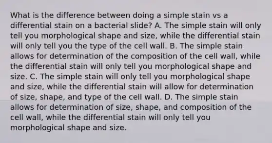 What is the difference between doing a simple stain vs a differential stain on a bacterial slide? A. The simple stain will only tell you morphological shape and size, while the differential stain will only tell you the type of the cell wall. B. The simple stain allows for determination of the composition of the cell wall, while the differential stain will only tell you morphological shape and size. C. The simple stain will only tell you morphological shape and size, while the differential stain will allow for determination of size, shape, and type of the cell wall. D. The simple stain allows for determination of size, shape, and composition of the cell wall, while the differential stain will only tell you morphological shape and size.