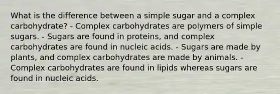 What is the difference between a simple sugar and a complex carbohydrate? - Complex carbohydrates are polymers of simple sugars. - Sugars are found in proteins, and complex carbohydrates are found in nucleic acids. - Sugars are made by plants, and complex carbohydrates are made by animals. - Complex carbohydrates are found in lipids whereas sugars are found in nucleic acids.